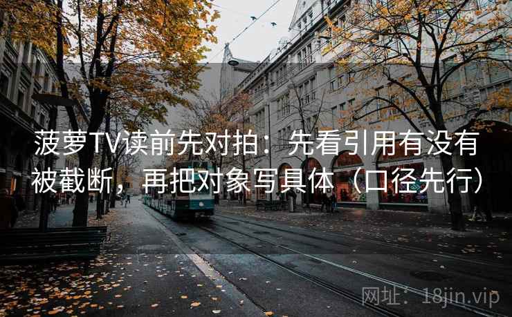 菠萝TV读前先对拍：先看引用有没有被截断，再把对象写具体（口径先行）