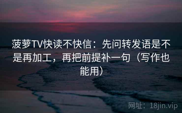 菠萝TV快读不快信：先问转发语是不是再加工，再把前提补一句（写作也能用）