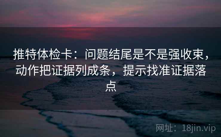 推特体检卡：问题结尾是不是强收束，动作把证据列成条，提示找准证据落点