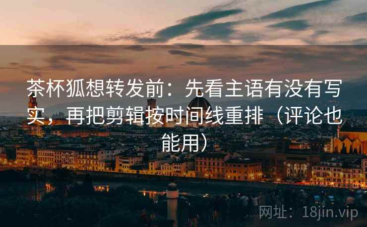 茶杯狐想转发前：先看主语有没有写实，再把剪辑按时间线重排（评论也能用）