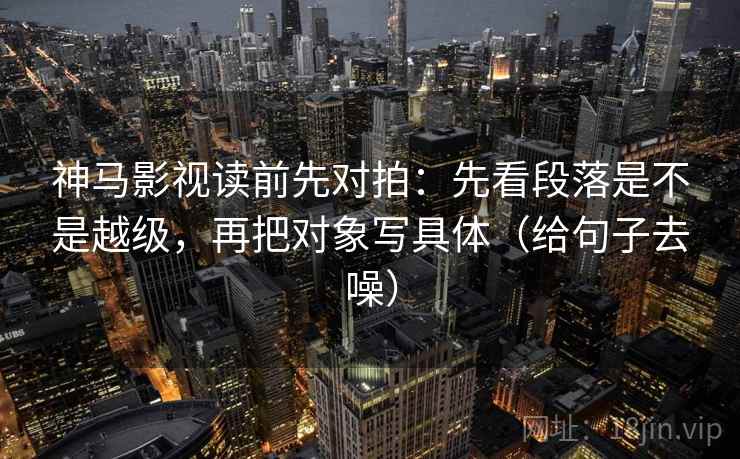 神马影视读前先对拍：先看段落是不是越级，再把对象写具体（给句子去噪）