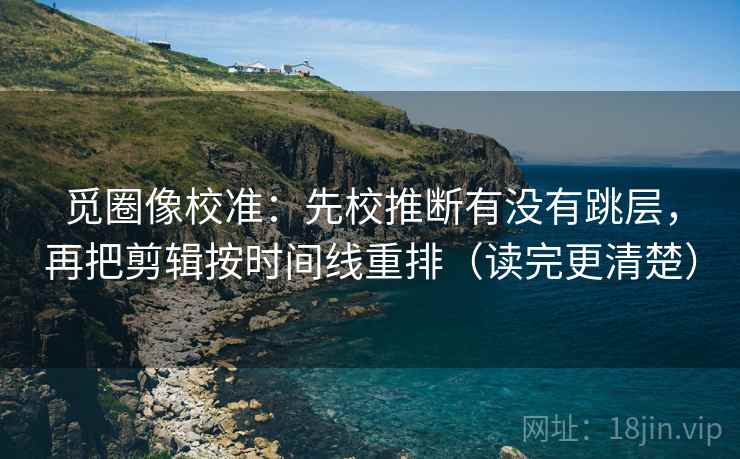 觅圈像校准：先校推断有没有跳层，再把剪辑按时间线重排（读完更清楚）