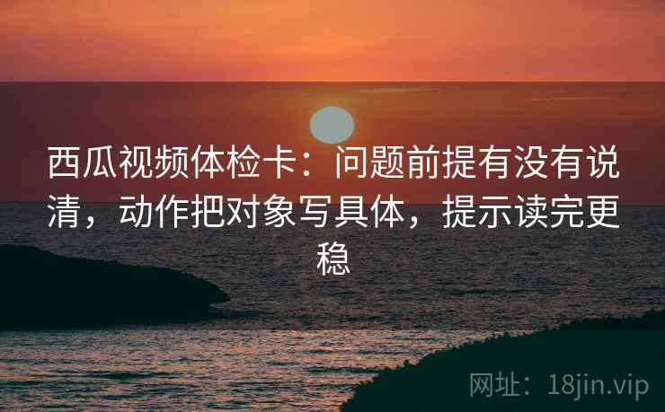 西瓜视频体检卡：问题前提有没有说清，动作把对象写具体，提示读完更稳