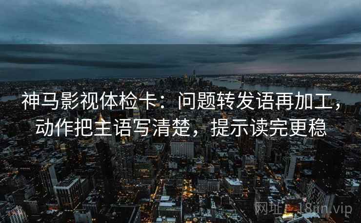 神马影视体检卡:问题转发语再加工,动作把主语写清楚,提示读完更稳 神马影视体检卡:问题转发语再加工,动作把主语写清楚,提示读完更稳