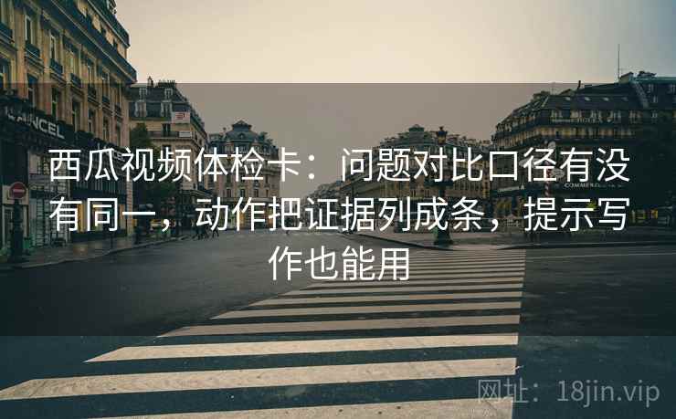 西瓜视频体检卡：问题对比口径有没有同一，动作把证据列成条，提示写作也能用