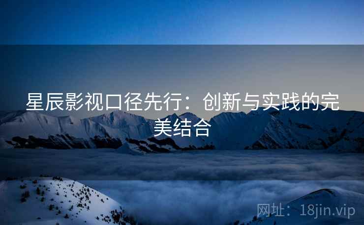 星辰影视口径先行:创新与实践的完美结合 星辰影视口径先行:创新与实践的完美结合