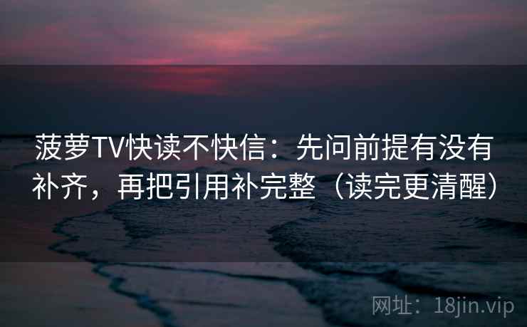 菠萝TV快读不快信:先问前提有没有补齐,再把引用补完整(读完更清醒) 菠萝TV快读不快信:先问前提有没有补齐,再把引用补完整(读完更清醒)