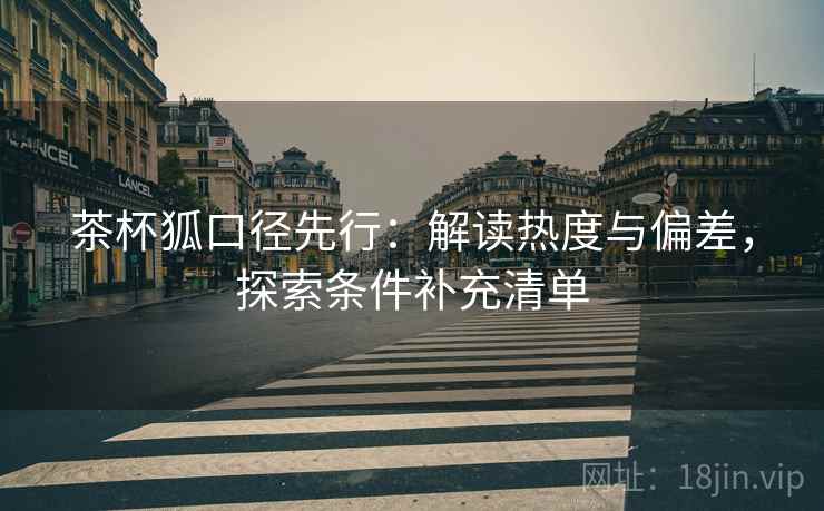茶杯狐口径先行:解读热度与偏差,探索条件补充清单 茶杯狐口径先行:解读热度与偏差,探索条件补充清单