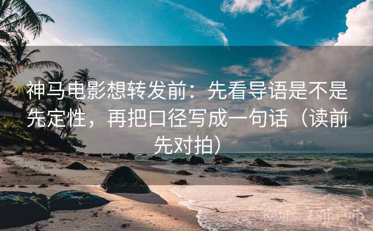 神马电影想转发前：先看导语是不是先定性，再把口径写成一句话（读前先对拍）