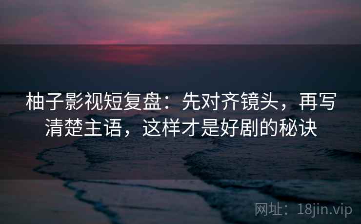 柚子影视短复盘:先对齐镜头,再写清楚主语,这样才是好剧的秘诀 柚子影视短复盘:先对齐镜头,再写清楚主语,这样才是好剧的秘诀