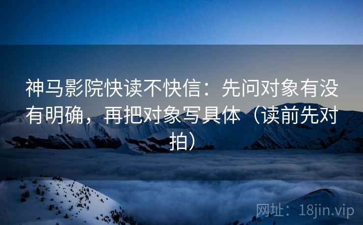 神马影院快读不快信:先问对象有没有明确,再把对象写具体(读前先对拍)