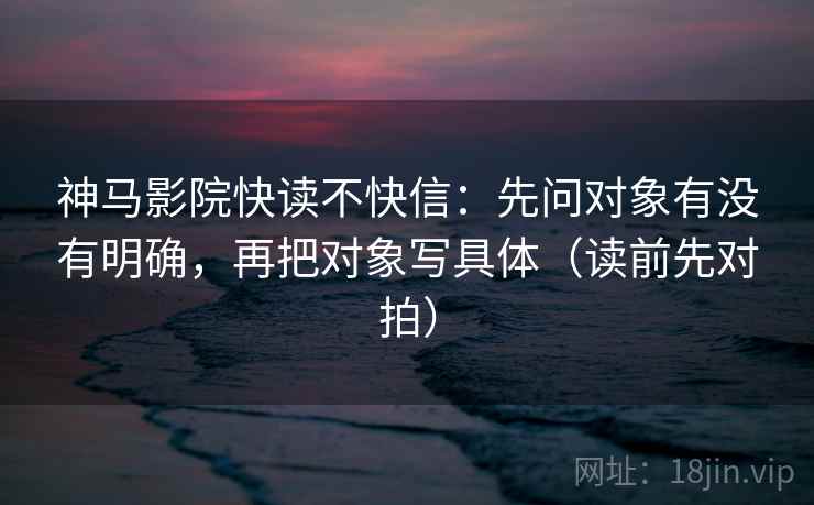 神马影院快读不快信:先问对象有没有明确,再把对象写具体(读前先对拍) 神马影院快读不快信:先问对象有没有明确,再把对象写具体(读前先对拍)